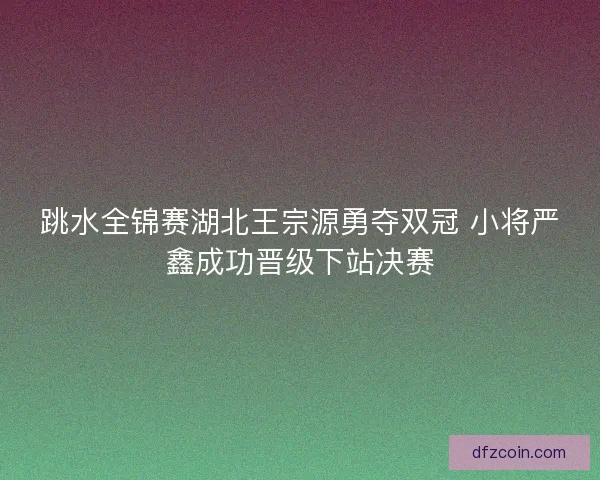跳水全锦赛湖北王宗源勇夺双冠 小将严鑫成功晋级下站决赛