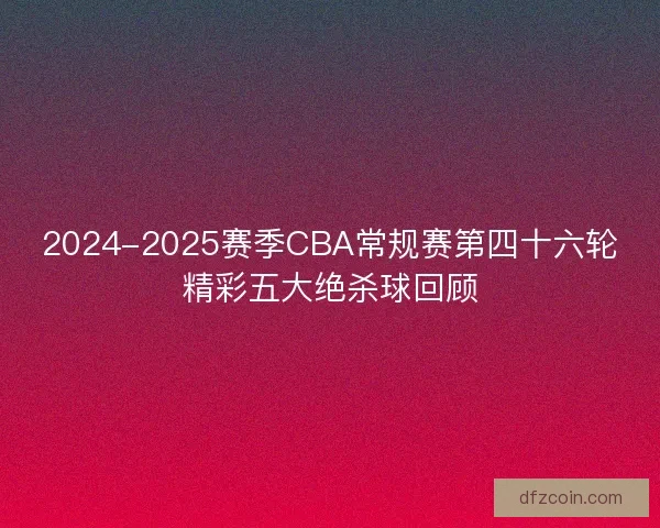 2024-2025赛季CBA常规赛第四十六轮精彩五大绝杀球回顾
