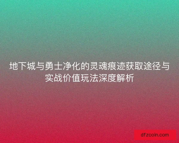 地下城与勇士净化的灵魂痕迹获取途径与实战价值玩法深度解析