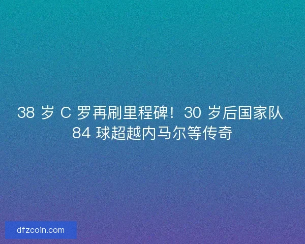 38 岁 C 罗再刷里程碑！30 岁后国家队 84 球超越内马尔等传奇