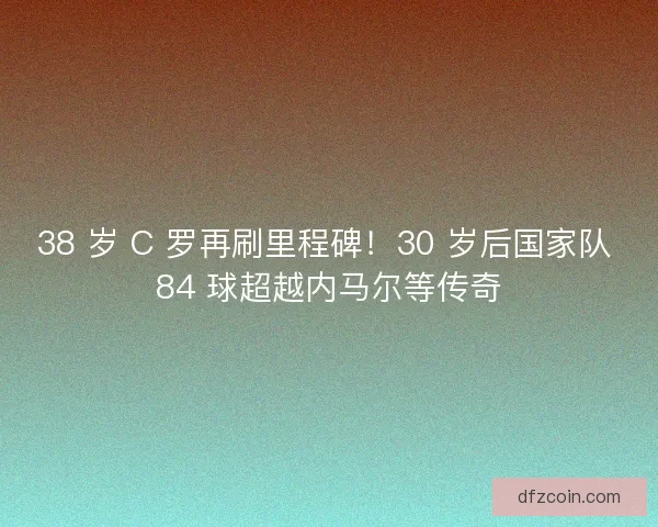 38 岁 C 罗再刷里程碑！30 岁后国家队 84 球超越内马尔等传奇