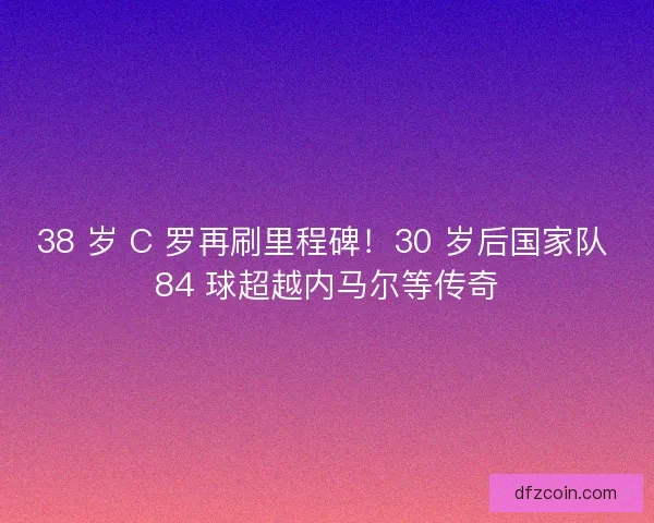 38 岁 C 罗再刷里程碑！30 岁后国家队 84 球超越内马尔等传奇