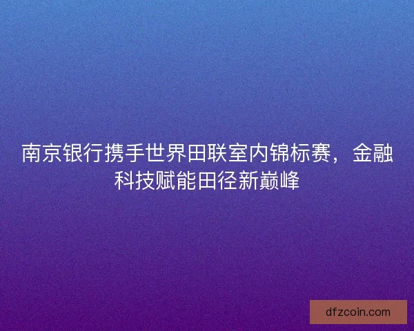 南京银行携手世界田联室内锦标赛，金融科技赋能田径新巅峰