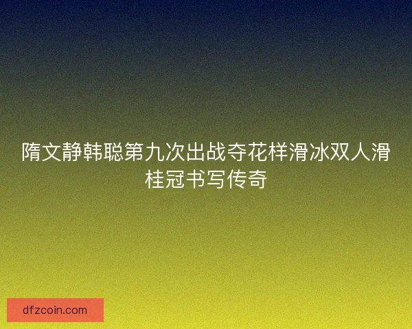 隋文静韩聪第九次出战夺花样滑冰双人滑桂冠书写传奇