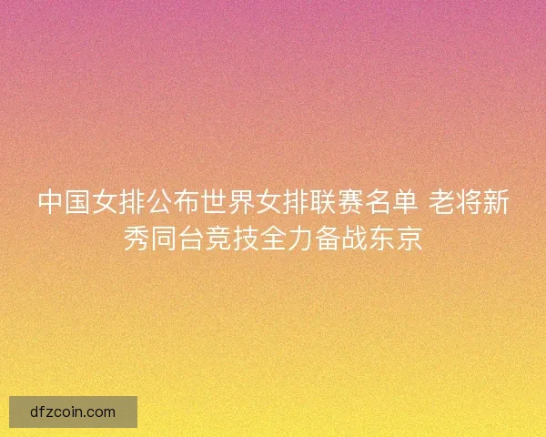 中国女排公布世界女排联赛名单 老将新秀同台竞技全力备战东京