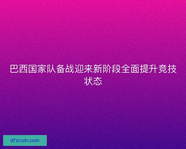 巴西国家队备战迎来新阶段全面提升竞技状态