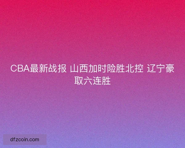 CBA最新战报 山西加时险胜北控 辽宁豪取六连胜