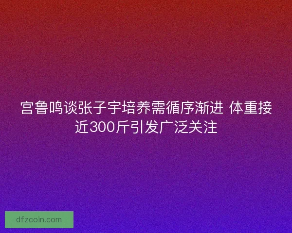 宫鲁鸣谈张子宇培养需循序渐进 体重接近300斤引发广泛关注