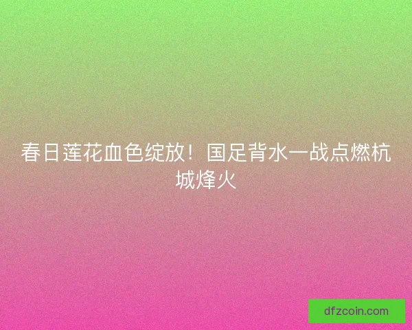 春日莲花血色绽放！国足背水一战点燃杭城烽火