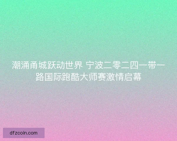 潮涌甬城跃动世界 宁波二零二四一带一路国际跑酷大师赛激情启幕